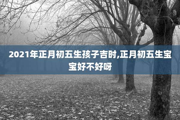 2021年正月初五生孩子吉时,正月初五生宝宝好不好呀