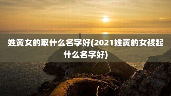 姓黄女的取什么名字好(2021姓黄的女孩起什么名字好)