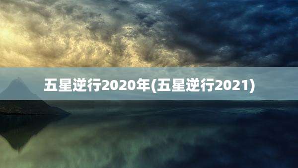 五星逆行2020年(五星逆行2021)