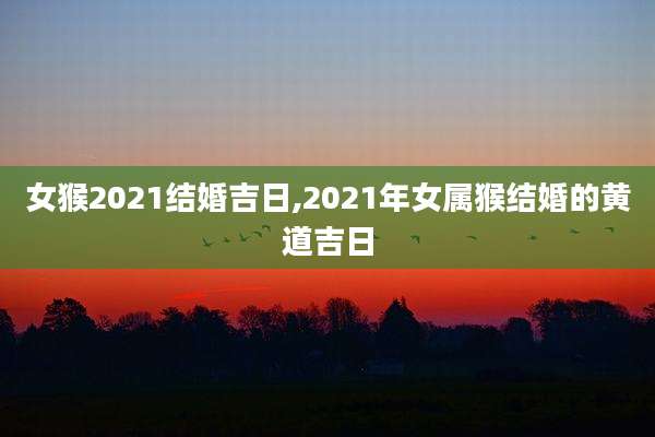 女猴2021结婚吉日,2021年女属猴结婚的黄道吉日