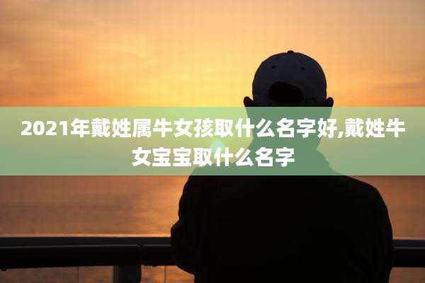 2021年戴姓属牛女孩取什么名字好,戴姓牛女宝宝取什么名字