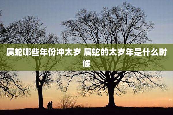 属蛇哪些年份冲太岁 属蛇的太岁年是什么时候