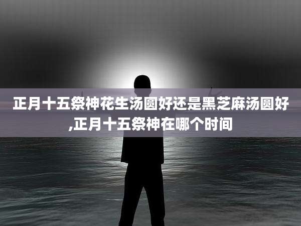 正月十五祭神花生汤圆好还是黑芝麻汤圆好,正月十五祭神在哪个时间
