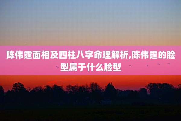 陈伟霆面相及四柱八字命理解析,陈伟霆的脸型属于什么脸型