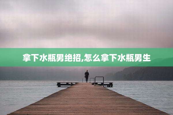 拿下水瓶男绝招,怎么拿下水瓶男生