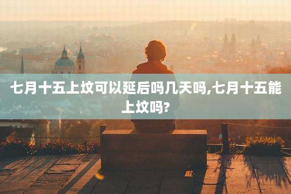 七月十五上坟可以延后吗几天吗,七月十五能上坟吗?
