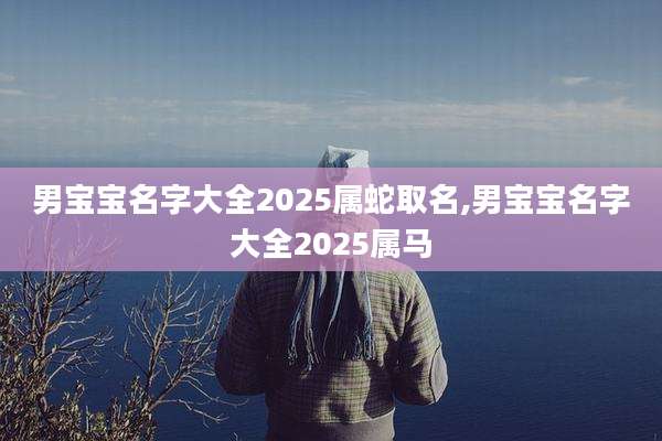 男宝宝名字大全2025属蛇取名,男宝宝名字大全2025属马
