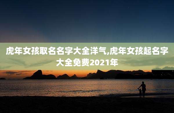 虎年女孩取名名字大全洋气,虎年女孩起名字大全免费2021年