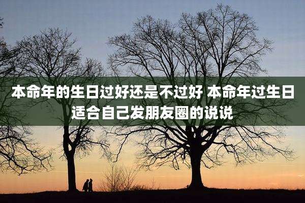 本命年的生日过好还是不过好 本命年过生日适合自己发朋友圈的说说
