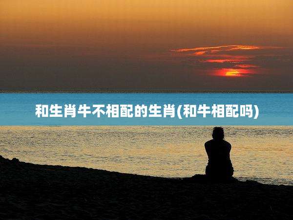 和生肖牛不相配的生肖(和牛相配吗)