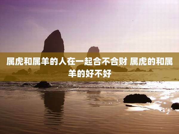 属虎和属羊的人在一起合不合财 属虎的和属羊的好不好