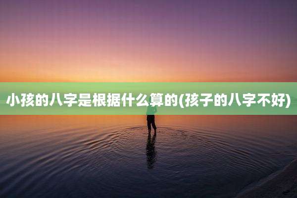 小孩的八字是根据什么算的(孩子的八字不好)