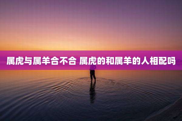 属虎与属羊合不合 属虎的和属羊的人相配吗