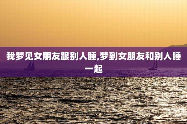 我梦见女朋友跟别人睡,梦到女朋友和别人睡一起