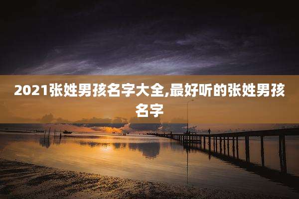 2021张姓男孩名字大全,最好听的张姓男孩名字