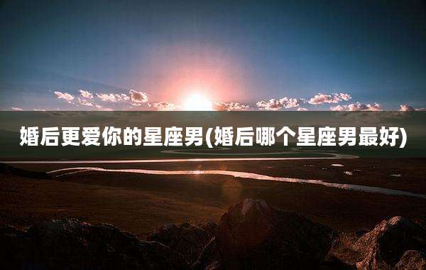 婚后更爱你的星座男(婚后哪个星座男最好)