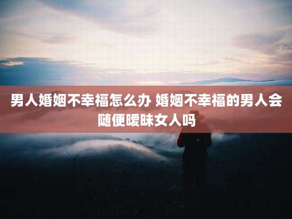 男人婚姻不幸福怎么办 婚姻不幸福的男人会随便暧昧女人吗