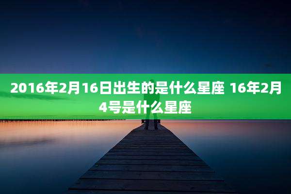 2016年2月16日出生的是什么星座 16年2月4号是什么星座