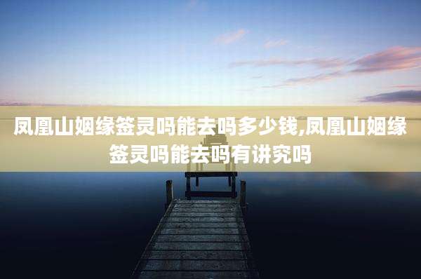凤凰山姻缘签灵吗能去吗多少钱,凤凰山姻缘签灵吗能去吗有讲究吗