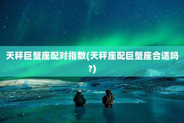 天秤巨蟹座配对指数(天秤座配巨蟹座合适吗?)