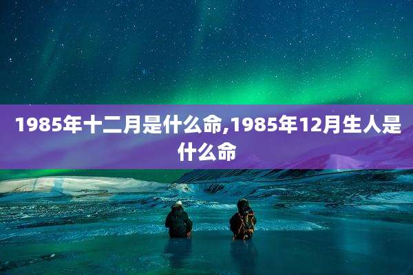 1985年十二月是什么命,1985年12月生人是什么命