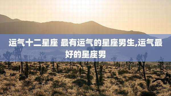 运气十二星座 最有运气的星座男生,运气最好的星座男