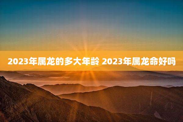 2023年属龙的多大年龄 2023年属龙命好吗