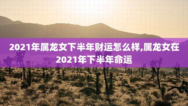 2021年属龙女下半年财运怎么样,属龙女在2021年下半年命运