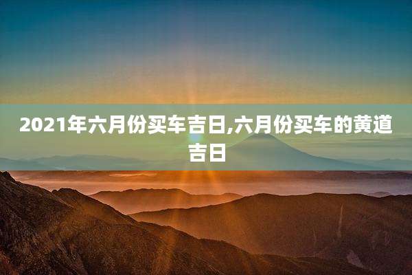 2021年六月份买车吉日,六月份买车的黄道吉日