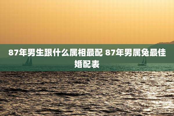 87年男生跟什么属相最配 87年男属兔最佳婚配表