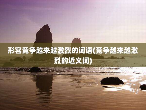 形容竞争越来越激烈的词语(竞争越来越激烈的近义词)