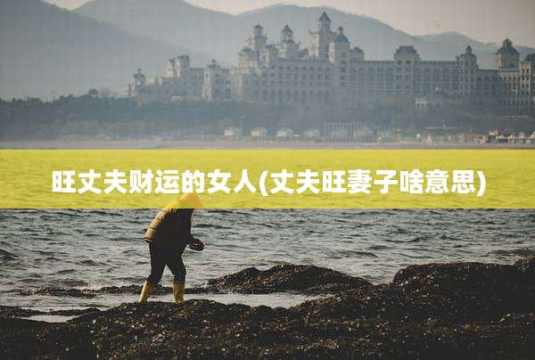旺丈夫财运的女人(丈夫旺妻子啥意思)