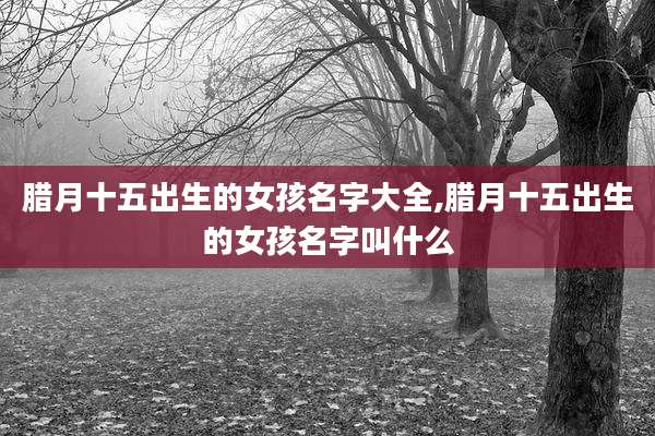腊月十五出生的女孩名字大全,腊月十五出生的女孩名字叫什么