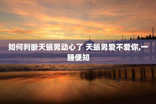 如何判断天蝎男动心了 天蝎男爱不爱你,一睡便知