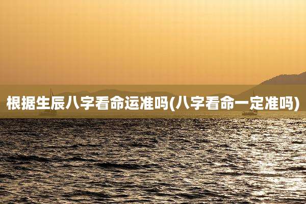 根据生辰八字看命运准吗(八字看命一定准吗)