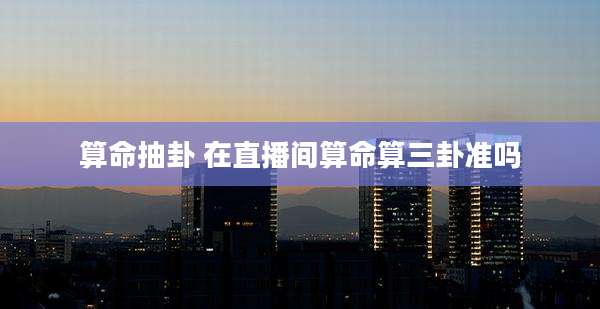 算命抽卦 在直播间算命算三卦准吗
