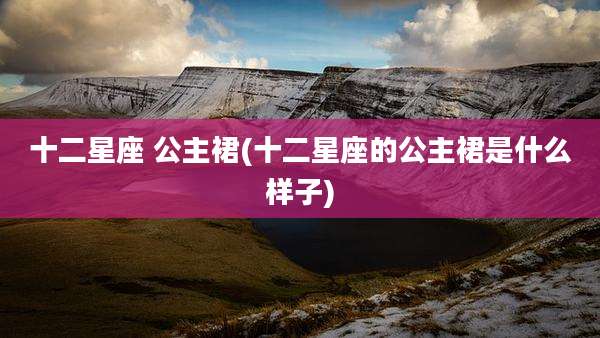 十二星座 公主裙(十二星座的公主裙是什么样子)