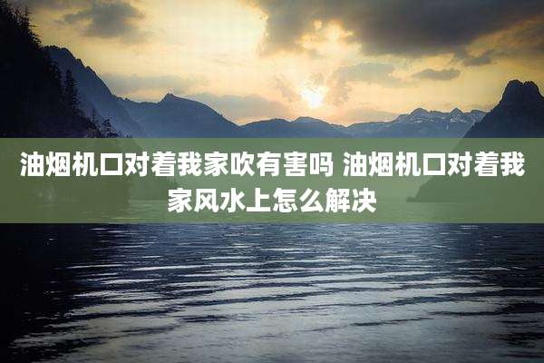 油烟机口对着我家吹有害吗 油烟机口对着我家风水上怎么解决