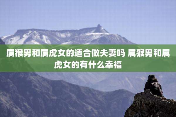 属猴男和属虎女的适合做夫妻吗 属猴男和属虎女的有什么幸福