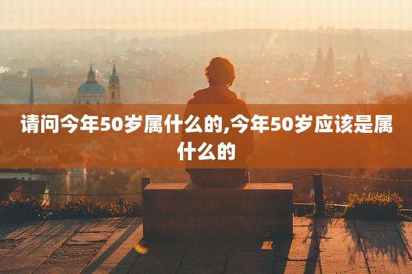 请问今年50岁属什么的,今年50岁应该是属什么的