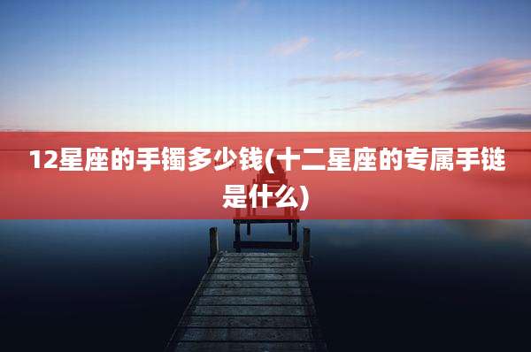 12星座的手镯多少钱(十二星座的专属手链是什么)