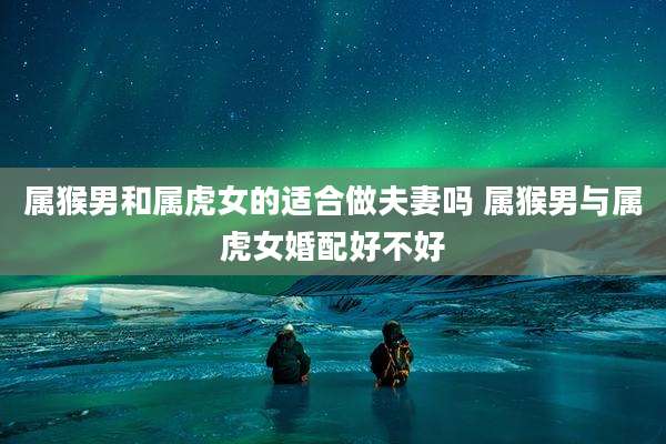 属猴男和属虎女的适合做夫妻吗 属猴男与属虎女婚配好不好
