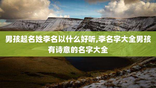 男孩起名姓李名以什么好听,李名字大全男孩有诗意的名字大全