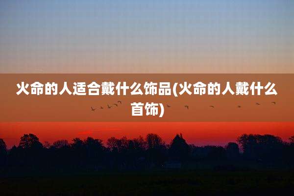 火命的人适合戴什么饰品(火命的人戴什么首饰)