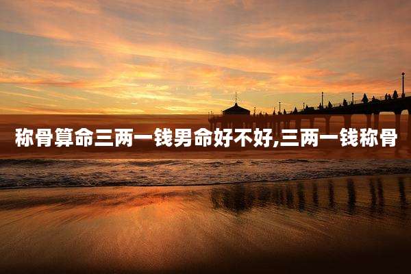 称骨算命三两一钱男命好不好,三两一钱称骨