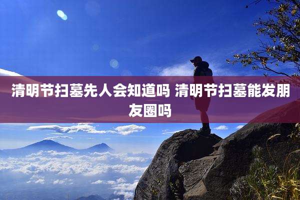 清明节扫墓先人会知道吗 清明节扫墓能发朋友圈吗