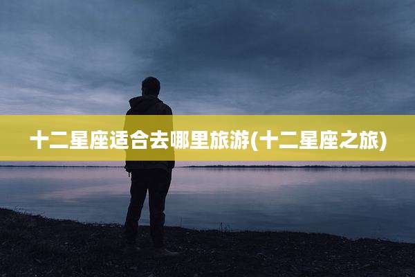十二星座适合去哪里旅游(十二星座之旅)