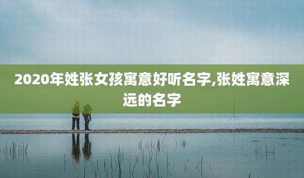 2020年姓张女孩寓意好听名字,张姓寓意深远的名字
