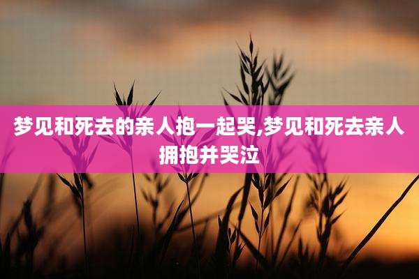 梦见和死去的亲人抱一起哭,梦见和死去亲人拥抱并哭泣