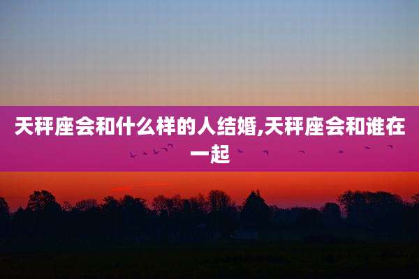 天秤座会和什么样的人结婚,天秤座会和谁在一起